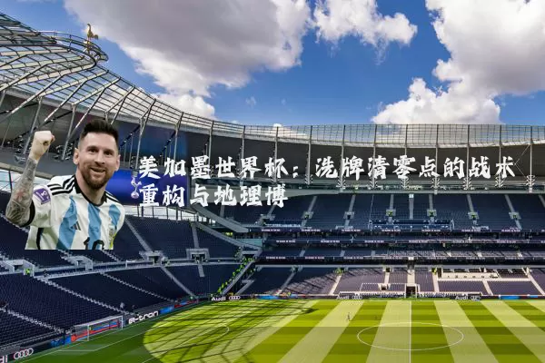 美加墨世界杯:洗牌清零点的战术重构与地理博弈