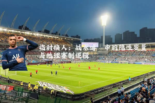 临时换人:战术博弈中的隐性变量与地理赛制逻辑