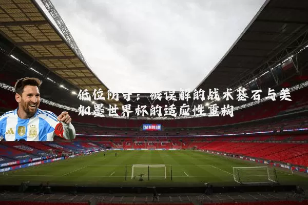低位防守：被误解的战术基石与美加墨世界杯的适应性重构