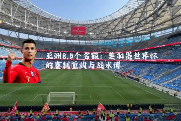 亚洲8.5个名额：美加墨世界杯的赛制重构与战术博弈