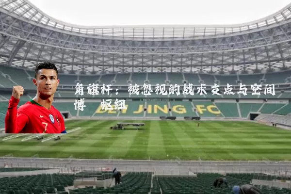 角旗杆:被忽视的战术支点与空间博弈枢纽