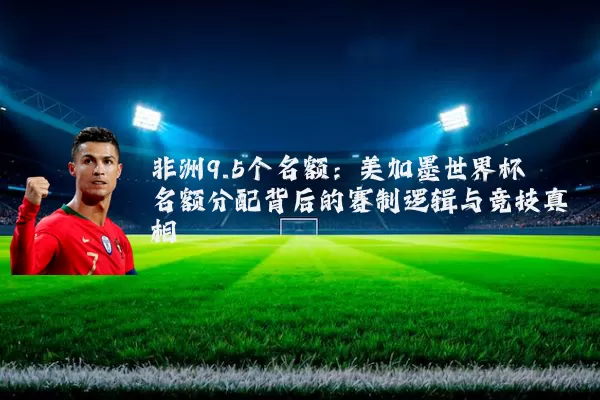 非洲9.5个名额:美加墨世界杯名额分配背后的赛制逻辑与竞技真相